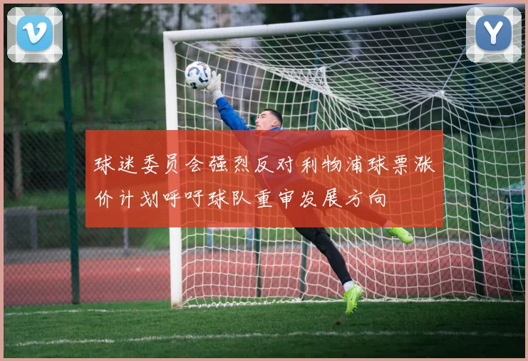 球迷委员会强烈反对利物浦球票涨价计划呼吁球队重审发展方向