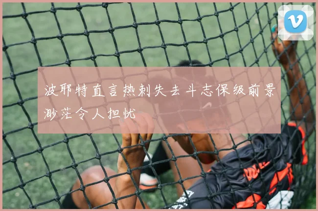 波耶特直言热刺失去斗志保级前景渺茫令人担忧