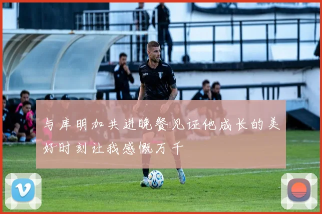 与库明加共进晚餐见证他成长的美好时刻让我感慨万千