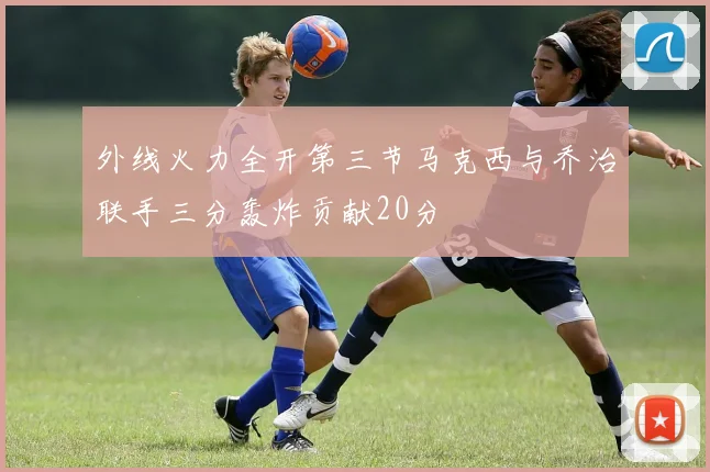 外线火力全开第三节马克西与乔治联手三分轰炸贡献20分
