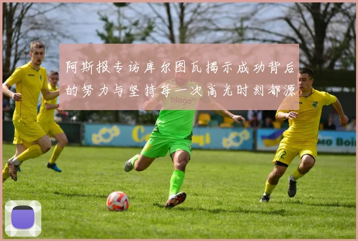 阿斯报专访库尔图瓦揭示成功背后的努力与坚持每一次高光时刻都源于汗水付出