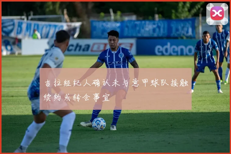 吉拉经纪人确认未与意甲球队接触续约或转会事宜