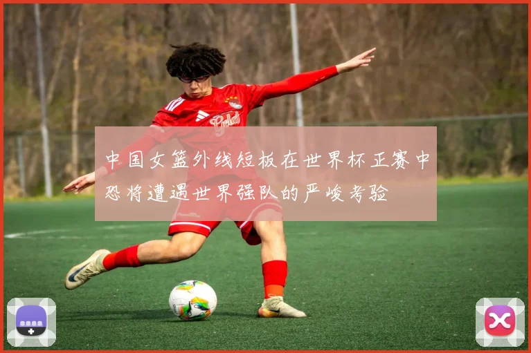 中国女篮外线短板在世界杯正赛中恐将遭遇世界强队的严峻考验