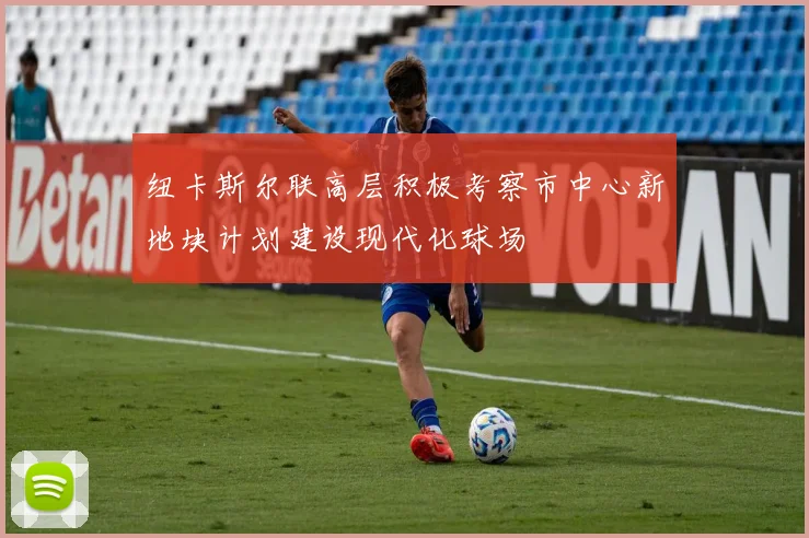 纽卡斯尔联高层积极考察市中心新地块计划建设现代化球场