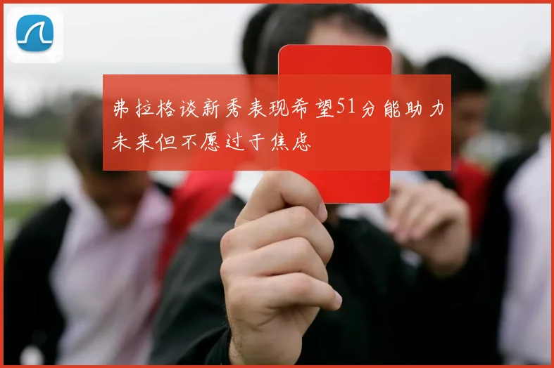 弗拉格谈新秀表现希望51分能助力未来但不愿过于焦虑